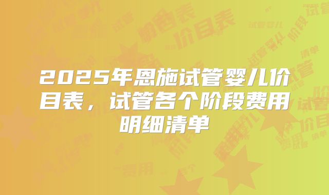 2025年恩施试管婴儿价目表,试管各个阶段费用明细清单