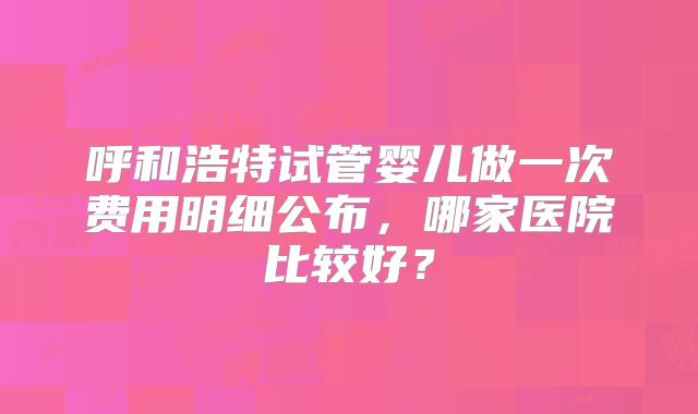呼和浩特试管婴儿做一次费用明细公布，哪家医院比较好？