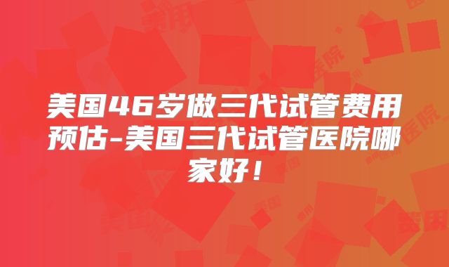 美国46岁做三代试管费用预估-美国三代试管医院哪家好！