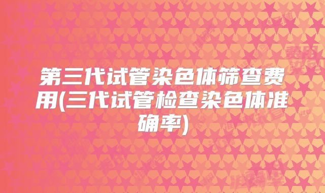 第三代试管染色体筛查费用(三代试管检查染色体准确率)
