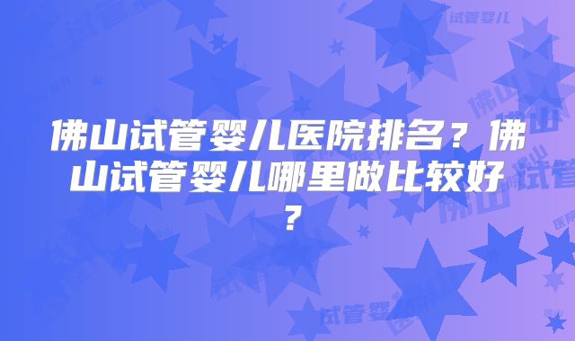 佛山试管婴儿医院排名？佛山试管婴儿哪里做比较好？