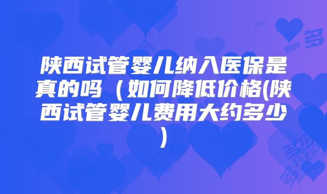 陕西试管婴儿纳入医保是真的吗（如何降低价格(陕西试管婴儿费用大约多少)