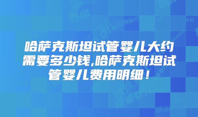 哈萨克斯坦试管婴儿大约需要多少钱,哈萨克斯坦试管婴儿费用明细！