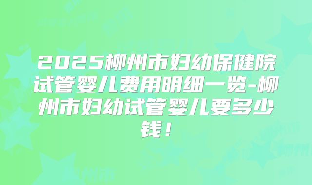 2025柳州市妇幼保健院试管婴儿费用明细一览-柳州市妇幼试管婴儿要多少钱！