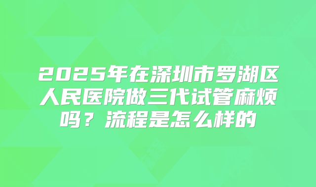 2025年在深圳市罗湖区人民医院做三代试管麻烦吗?流程是怎么样的