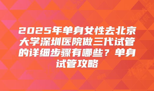 2025年单身女性去北京大学深圳医院做三代试管的详细步骤有哪些？单身试管攻略