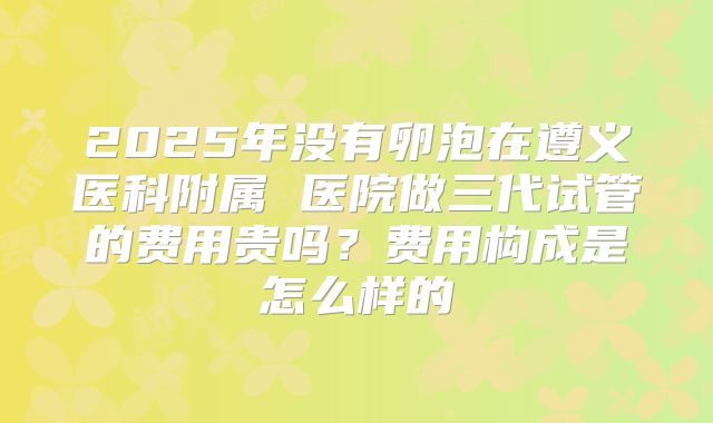 2025年没有卵泡在遵义医科附属 医院做三代试管的费用贵吗？费用构成是怎么样的