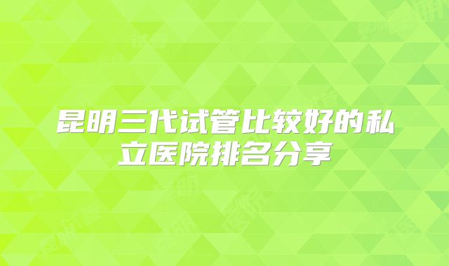 昆明三代试管比较好的私立医院排名分享