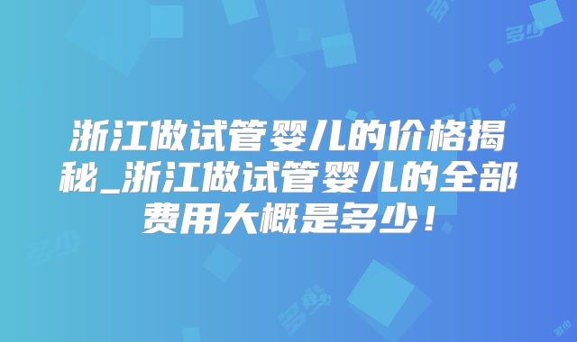 浙江做试管婴儿的价格揭秘_浙江做试管婴儿的全部费用大概是多少！