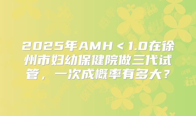 2025年AMH＜1.0在徐州市妇幼保健院做三代试管，一次成概率有多大？