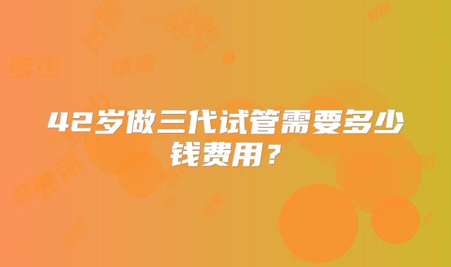 42岁做三代试管需要多少钱费用？