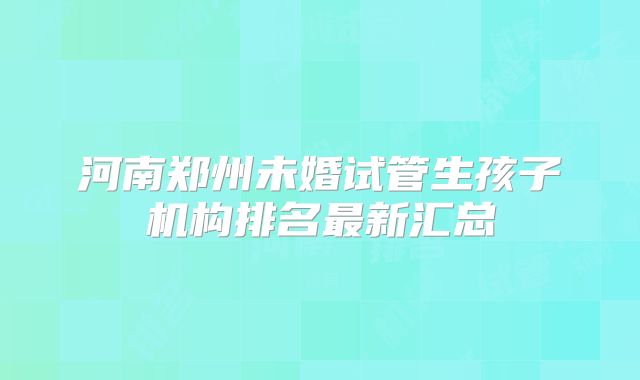 河南郑州未婚试管生孩子机构排名最新汇总