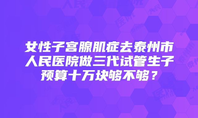 女性子宫腺肌症去泰州市人民医院做三代试管生子预算十万块够不够？