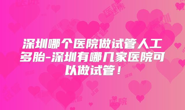 深圳哪个医院做试管人工多胎-深圳有哪几家医院可以做试管！