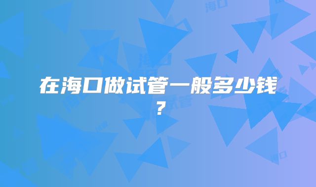 在海口做试管一般多少钱?