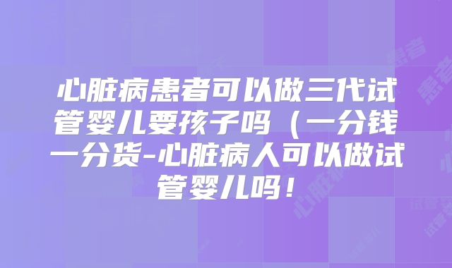 心脏病患者可以做三代试管婴儿要孩子吗(一分钱一分货-心脏病人可以做试管婴儿吗!