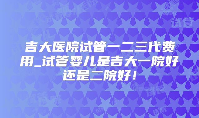 吉大医院试管一二三代费用_试管婴儿是吉大一院好还是二院好！
