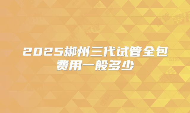 2025郴州三代试管全包费用一般多少