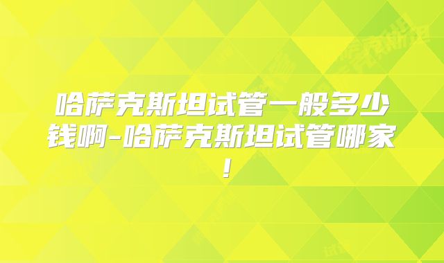 哈萨克斯坦试管一般多少钱啊-哈萨克斯坦试管哪家！