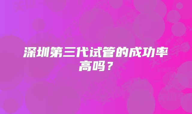 深圳第三代试管的成功率高吗？