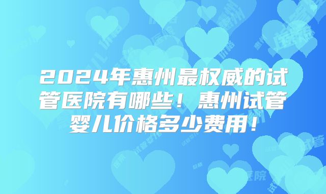 2024年惠州最权威的试管医院有哪些!惠州试管婴儿价格多少费用!