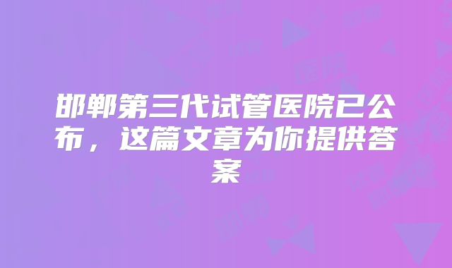 邯郸第三代试管医院已公布，这篇文章为你提供答案