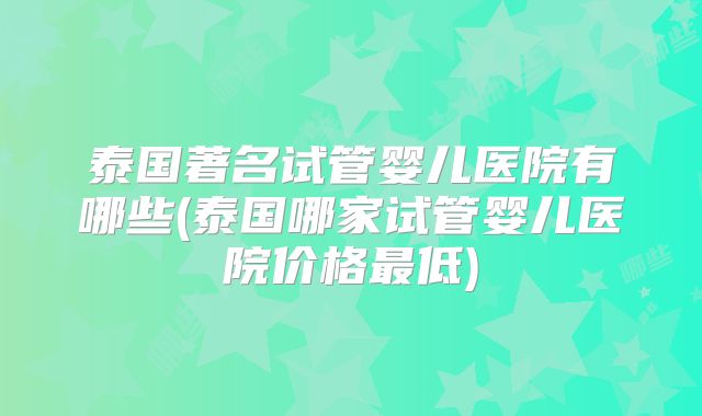 泰国著名试管婴儿医院有哪些(泰国哪家试管婴儿医院价格最低)