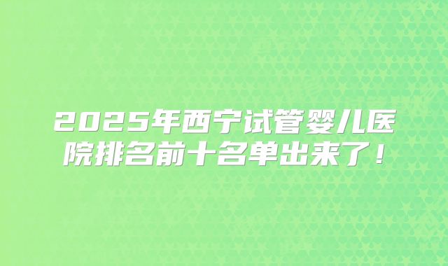 2025年西宁试管婴儿医院排名前十名单出来了!