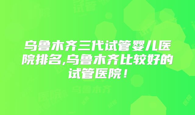 乌鲁木齐三代试管婴儿医院排名,乌鲁木齐比较好的试管医院!