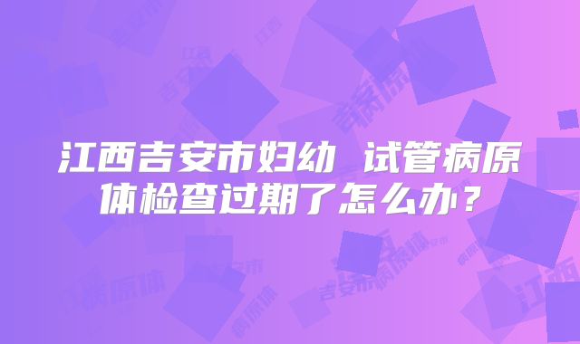 江西吉安市妇幼 试管病原体检查过期了怎么办?