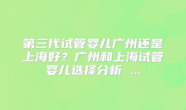 第三代试管婴儿广州还是上海好？广州和上海试管婴儿选择分析 ...