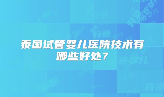 泰国试管婴儿医院技术有哪些好处？