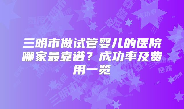 三明市做试管婴儿的医院哪家最靠谱?成功率及费用一览