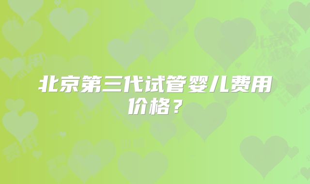 北京第三代试管婴儿费用价格?
