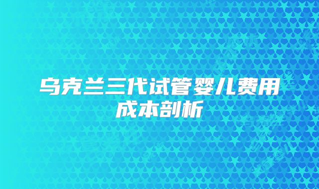 乌克兰三代试管婴儿费用成本剖析