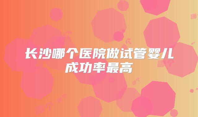 长沙哪个医院做试管婴儿成功率最高