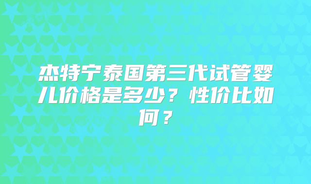 杰特宁泰国第三代试管婴儿价格是多少？性价比如何？