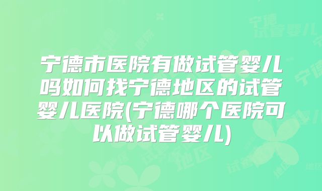 宁德市医院有做试管婴儿吗如何找宁德地区的试管婴儿医院(宁德哪个医院可以做试管婴儿)