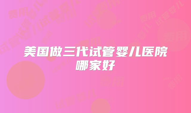 美国做三代试管婴儿医院哪家好
