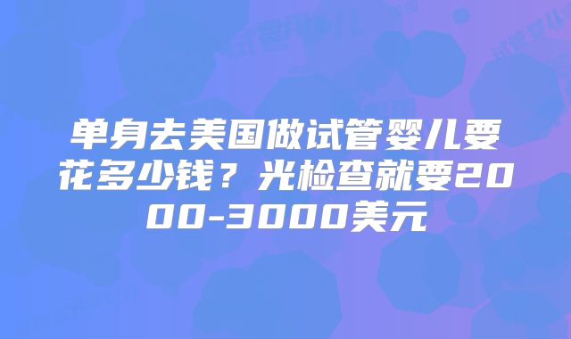 单身去美国做试管婴儿要花多少钱？光检查就要2000-3000美元