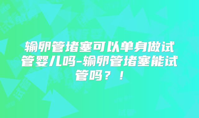 输卵管堵塞可以单身做试管婴儿吗-输卵管堵塞能试管吗？！