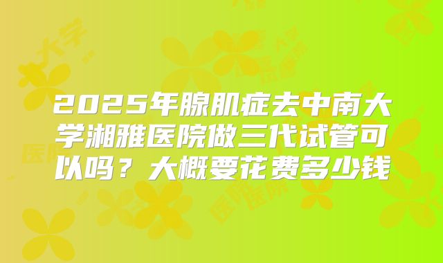 2025年腺肌症去中南大学湘雅医院做三代试管可以吗?大概要花费多少钱