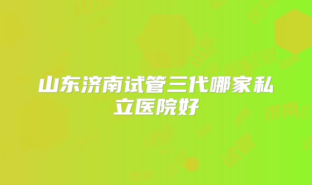 山东济南试管三代哪家私立医院好