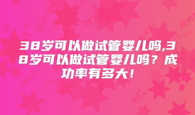 38岁可以做试管婴儿吗,38岁可以做试管婴儿吗？成功率有多大！
