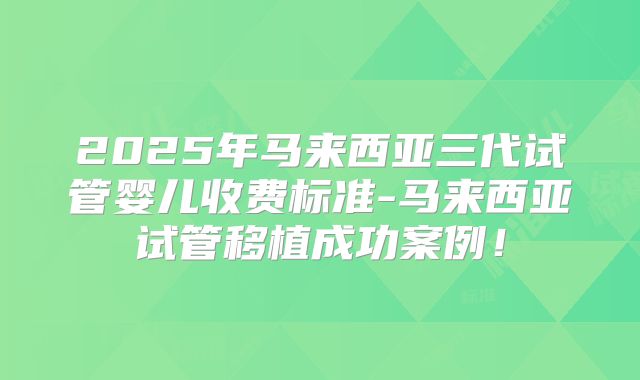 2025年马来西亚三代试管婴儿收费标准-马来西亚试管移植成功案例！