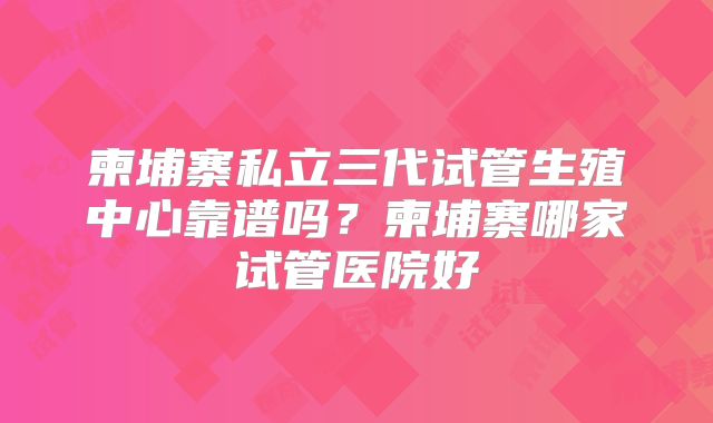 柬埔寨私立三代试管生殖中心靠谱吗？柬埔寨哪家试管医院好