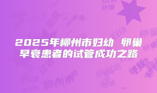 2025年柳州市妇幼 卵巢早衰患者的试管成功之路
