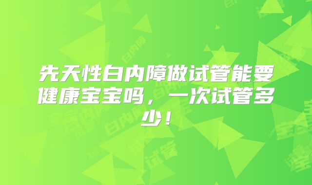 先天性白内障做试管能要健康宝宝吗，一次试管多少！