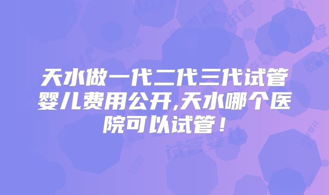 天水做一代二代三代试管婴儿费用公开,天水哪个医院可以试管!