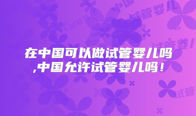 在中国可以做试管婴儿吗,中国允许试管婴儿吗!